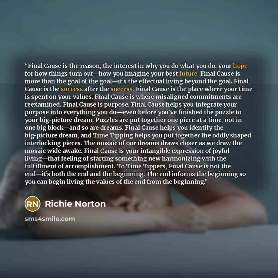 “Final Cause is the reason, the interest in why you do what you do, your hope for how things turn out—how you imagine your best future. Final Cause is more than the goal of the goal—it’s the effectual living beyond the goal. Final Cause is the success after the success. Final Cause is the place…” quote by Richie Norton