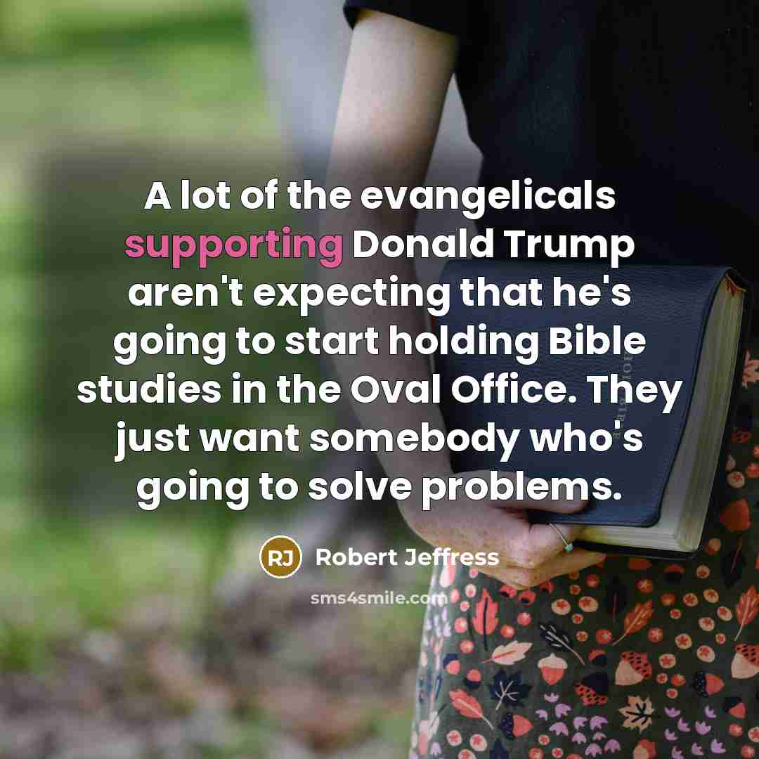 “A lot of the evangelicals supporting Donald Trump aren't expecting that he's going to start holding Bible studies in the Oval Office. They just want somebody who's going to solve problems.” quote by Robert Jeffress