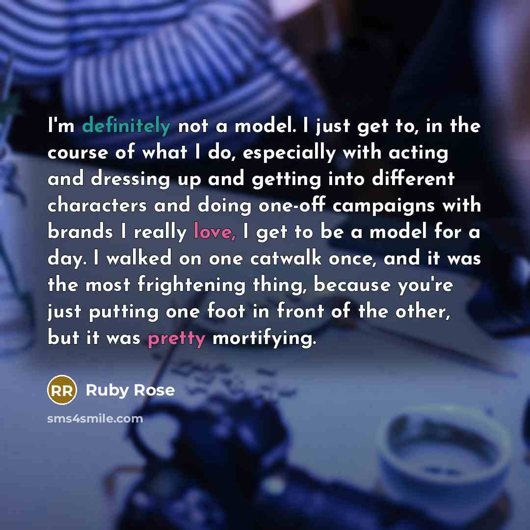 “I'm definitely not a model. I just get to, in the course of what I do, especially with acting and dressing up and getting into different characters and doing one-off campaigns with brands I really love, I get to be a model for a day. I walked on one catwalk once, and it was the most frightening…” quote by Ruby Rose