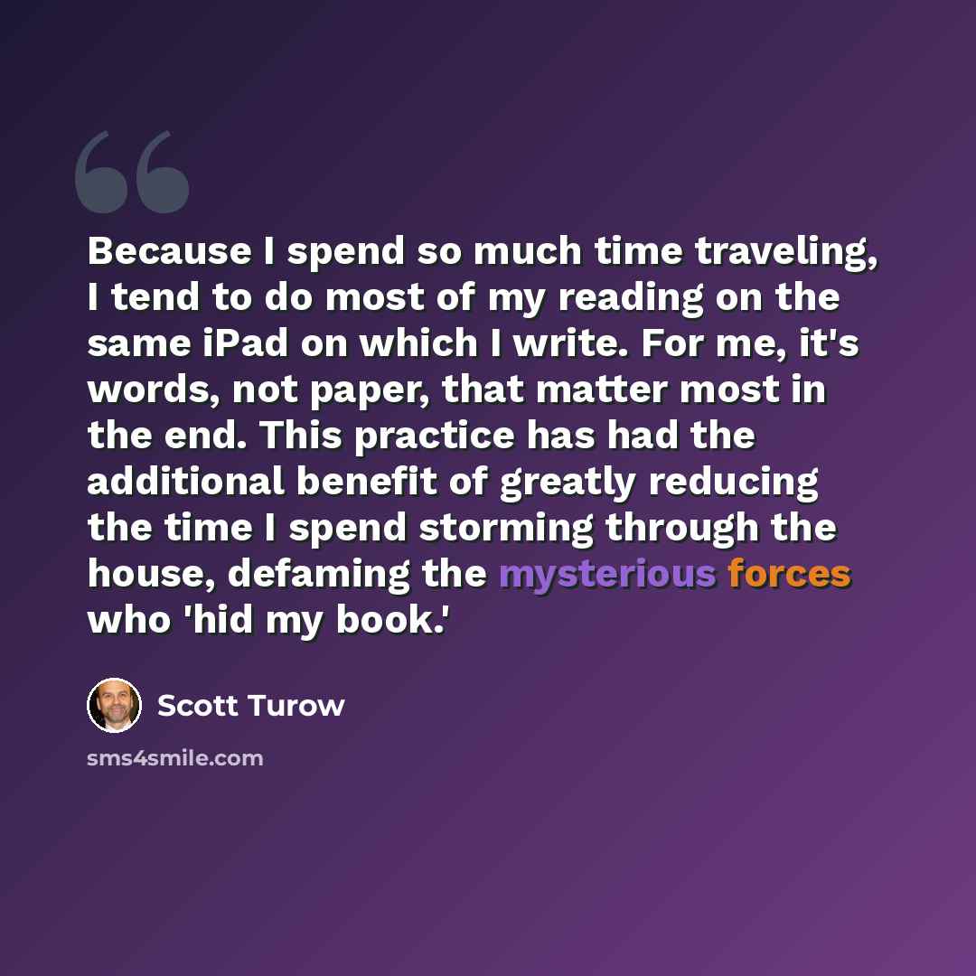 “Because I spend so much time traveling, I tend to do most of my reading on the same iPad on which I write. For me, it's words, not paper, that matter most in the end. This practice has had the additional benefit of greatly reducing the time I spend storming through the house, defaming the…” quote by Scott Turow