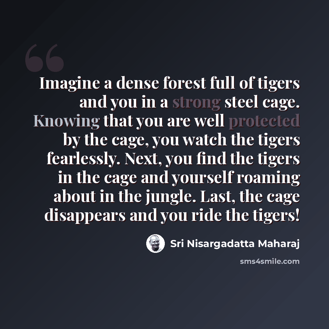 “Imagine a dense forest full of tigers and you in a strong steel cage. Knowing that you are well protected by the cage, you watch the tigers fearlessly. Next, you find the tigers in the cage and yourself roaming about in the jungle. Last, the cage disappears and you ride the tigers!” quote by Sri Nisargadatta Maharaj