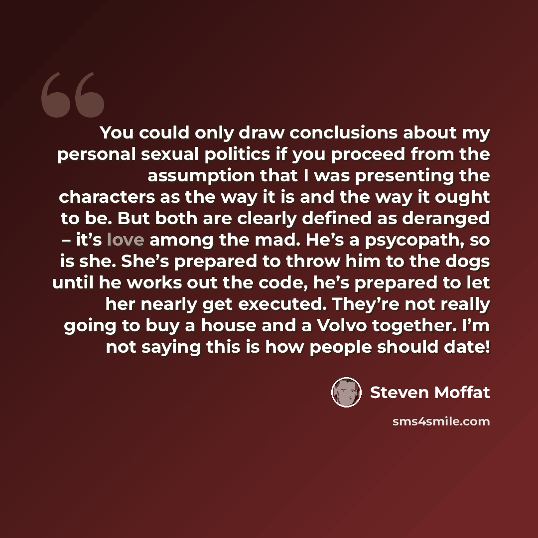“You could only draw conclusions about my personal sexual politics if you proceed from the assumption that I was presenting the characters as the way it is and the way it ought to be. But both are clearly defined as deranged – it’s love among the mad. He’s a psycopath, so is she. She’s prepared to…” quote by Steven Moffat