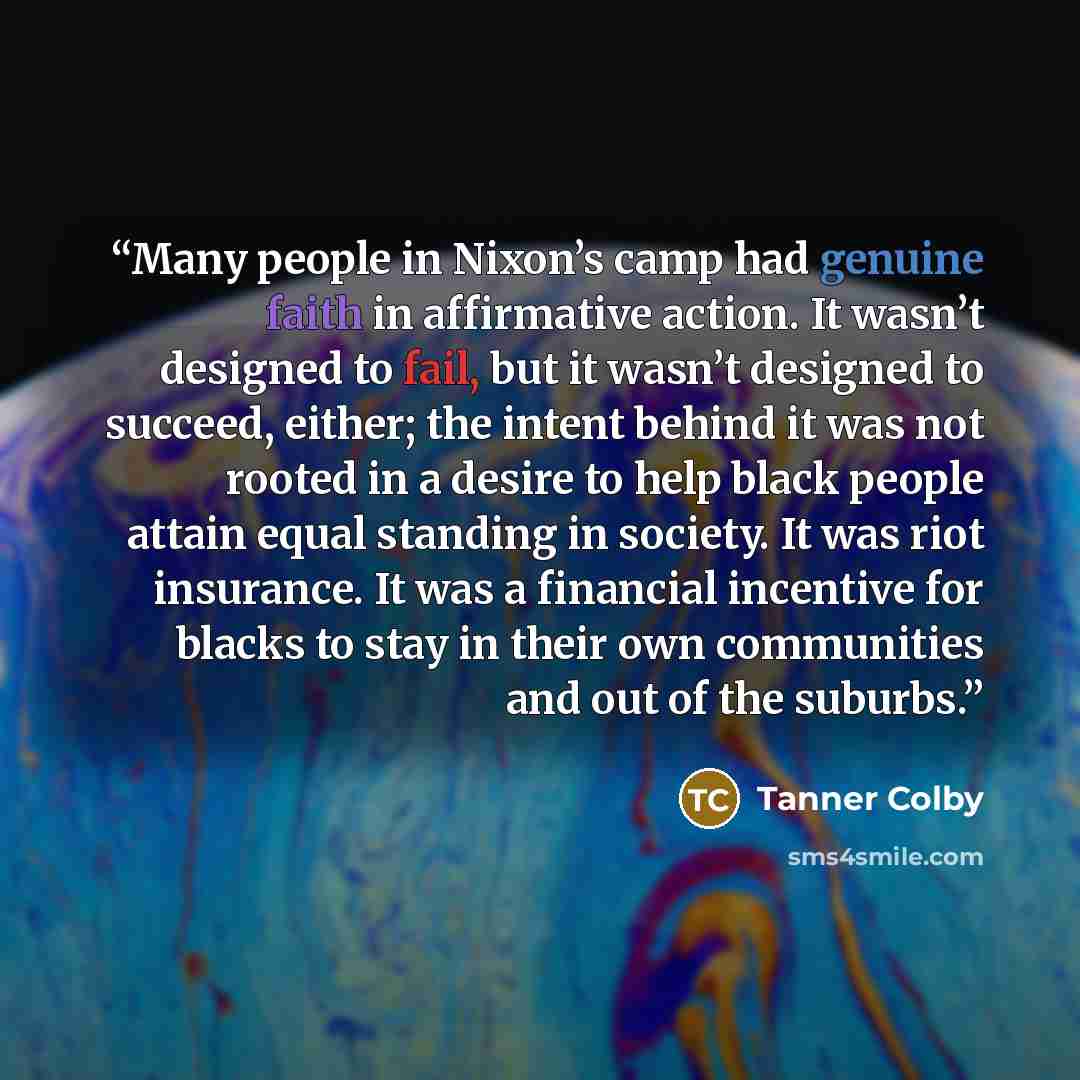 “Many people in Nixon’s camp had genuine faith in affirmative action. It wasn’t designed to fail, but it wasn’t designed to succeed, either; the intent behind it was not rooted in a desire to help black people attain equal standing in society. It was riot insurance. It was a financial incentive for…” quote by Tanner Colby