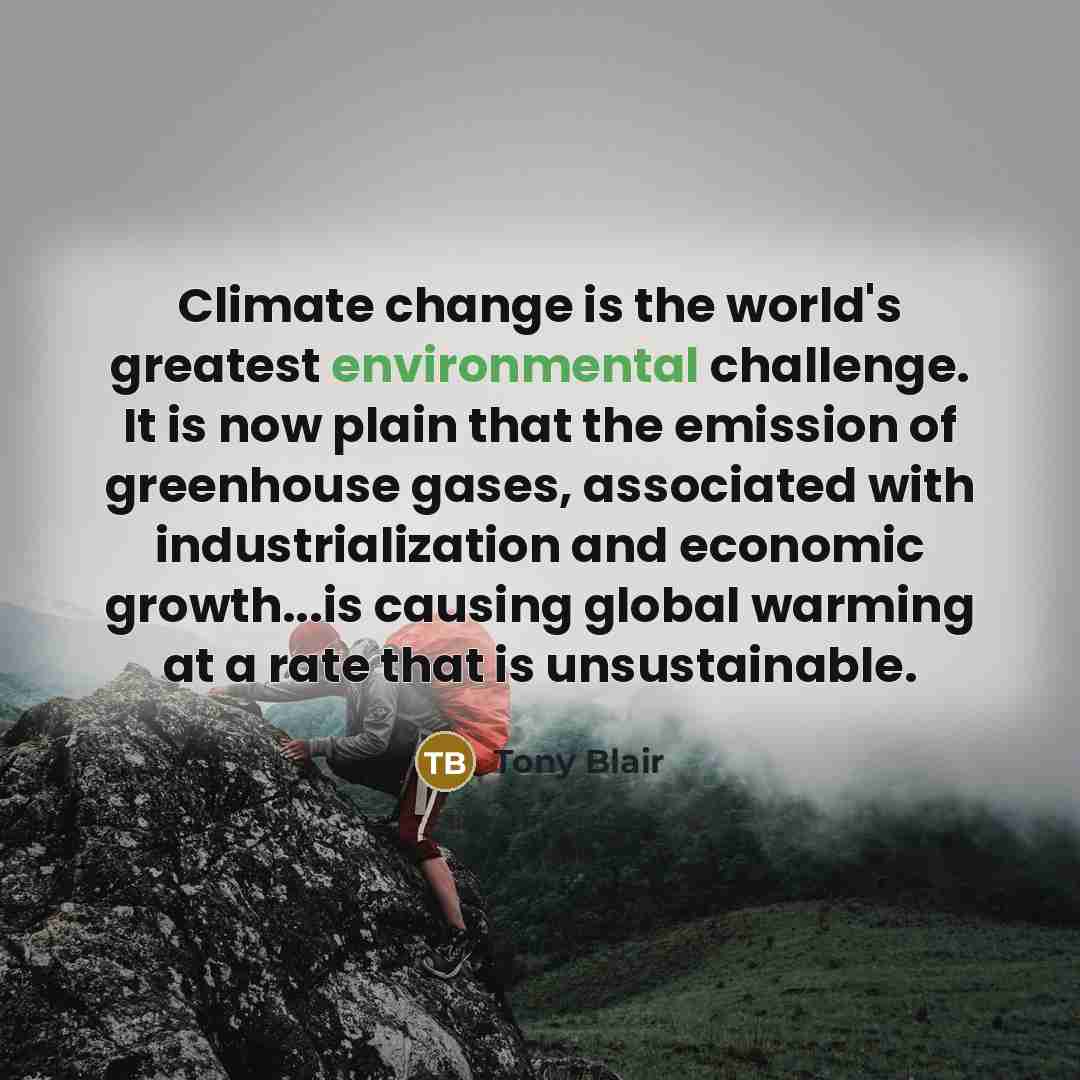 “Climate change is the world's greatest environmental challenge. It is now plain that the emission of greenhouse gases, associated with industrialization and economic growth...is causing global warming at a rate that is unsustainable.” quote by Tony Blair