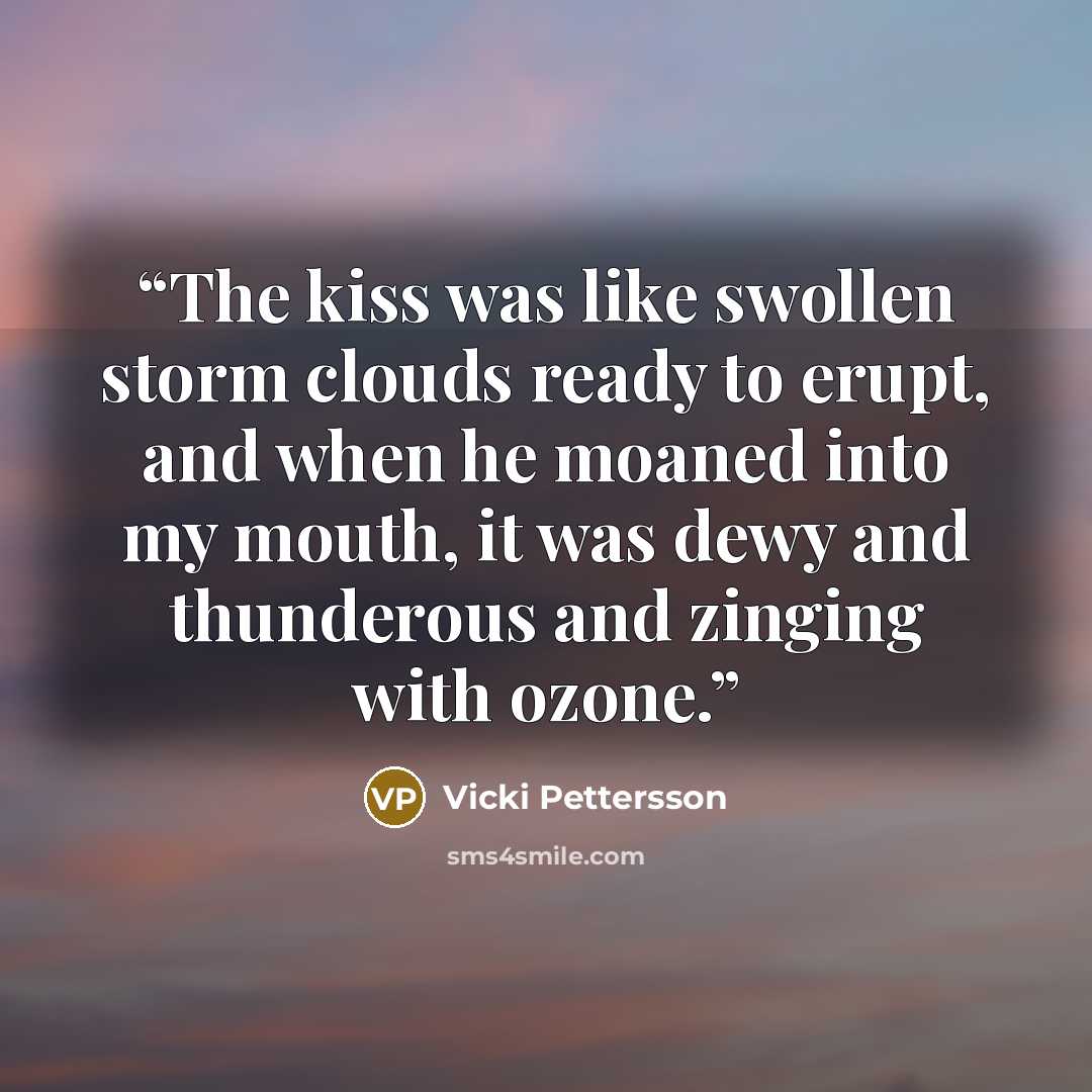 “The kiss was like swollen storm clouds ready to erupt, and when he moaned into my mouth, it was dewy and thunderous and zinging with ozone.” quote by Vicki Pettersson