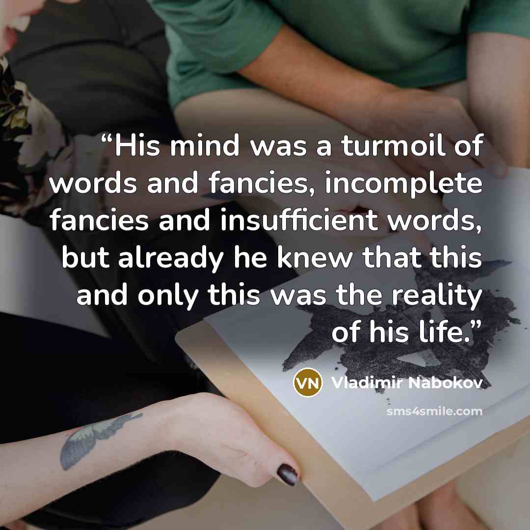 “His mind was a turmoil of words and fancies, incomplete fancies and insufficient words, but already he knew that this and only this was the reality of his life.” quote by Vladimir Nabokov