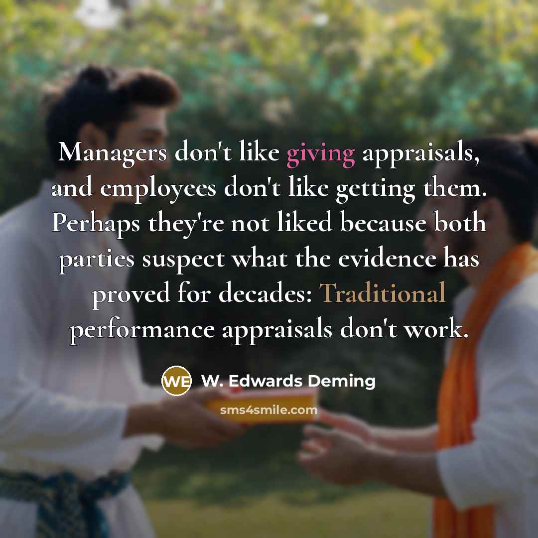 “Managers don't like giving appraisals, and employees don't like getting them. Perhaps they're not liked because both parties suspect what the evidence has proved for decades: Traditional performance appraisals don't work.” quote by W. Edwards Deming