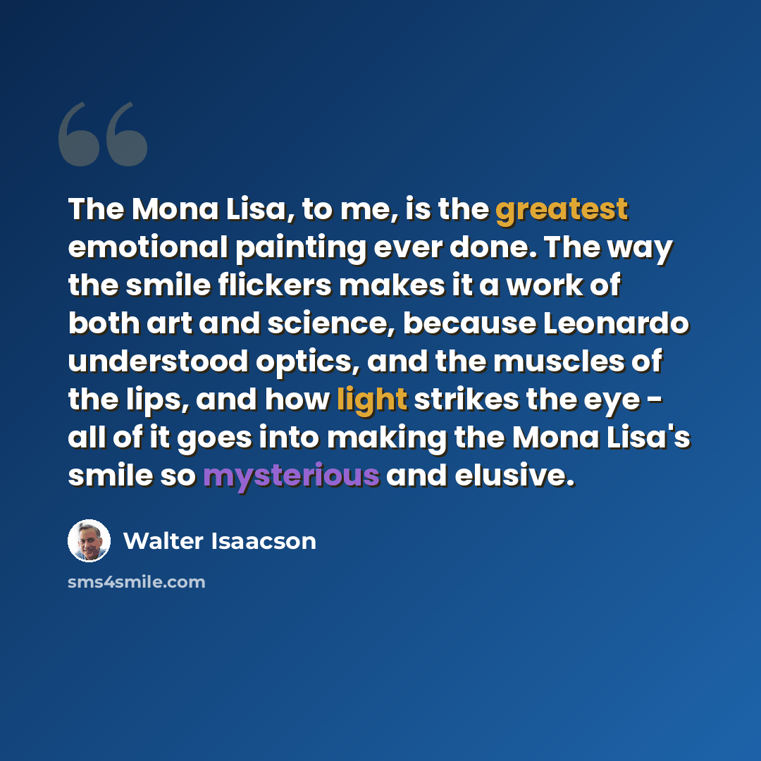 “The Mona Lisa, to me, is the greatest emotional painting ever done. The way the smile flickers makes it a work of both art and science, because Leonardo understood optics, and the muscles of the lips, and how light strikes the eye - all of it goes into making the Mona Lisa's smile so mysterious…” quote by Walter Isaacson