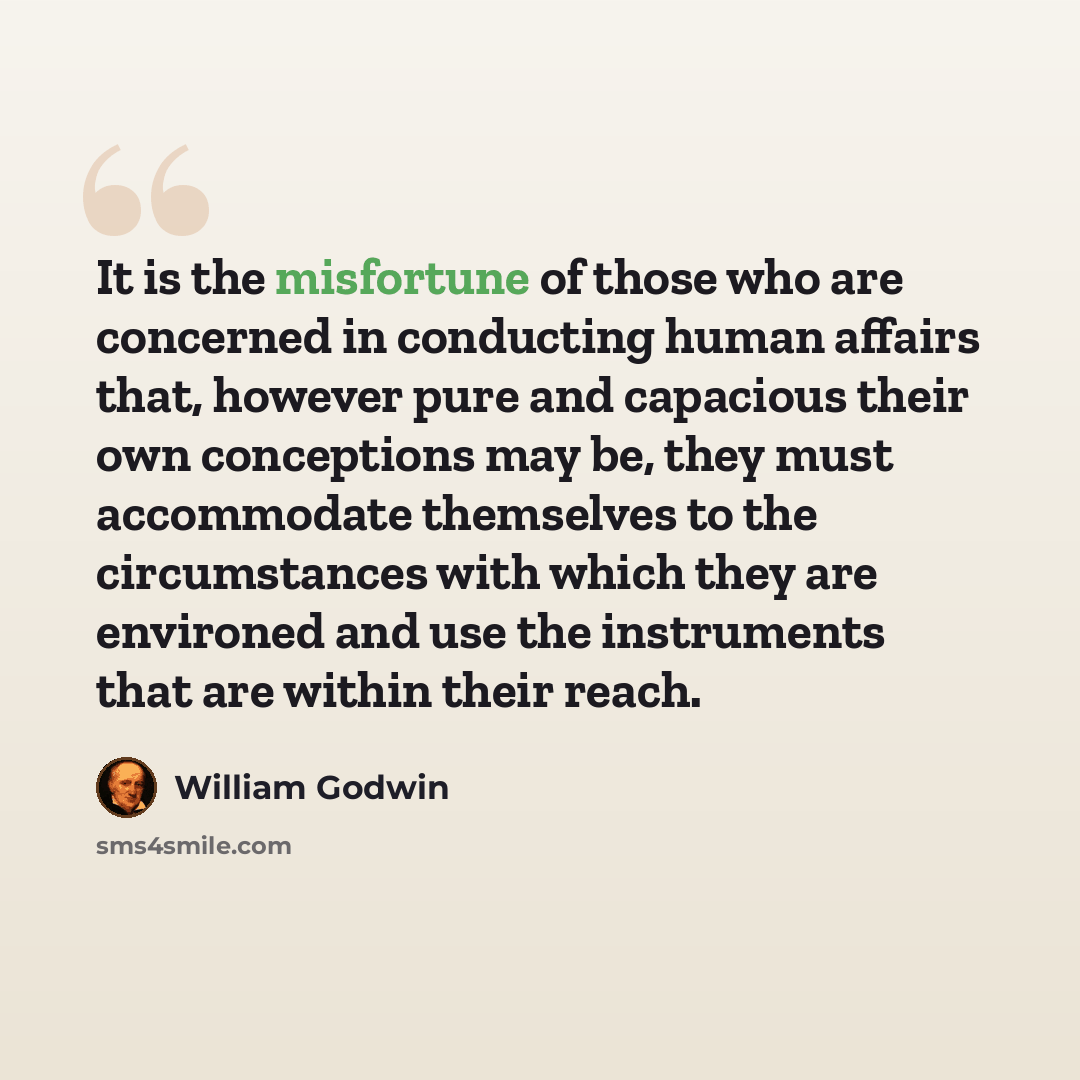 “It is the misfortune of those who are concerned in conducting human affairs that, however pure and capacious their own conceptions may be, they must accommodate themselves to the circumstances with which they are environed and use the instruments that are within their reach.” quote by William Godwin