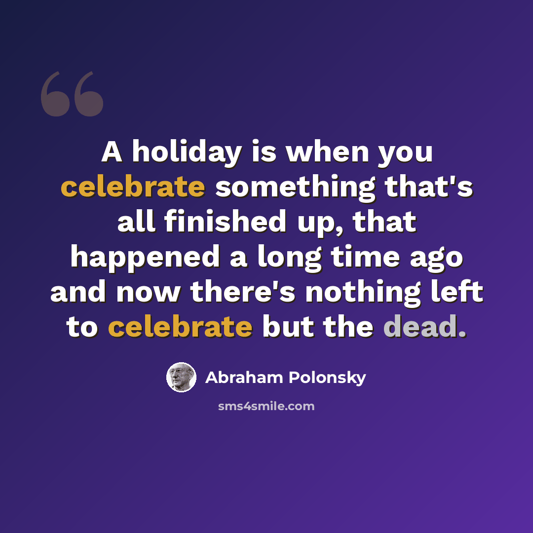 “A holiday is when you celebrate something that's all finished up, that happened a long time ago and now there's nothing left to celebrate but the dead.” quote by Abraham Polonsky
