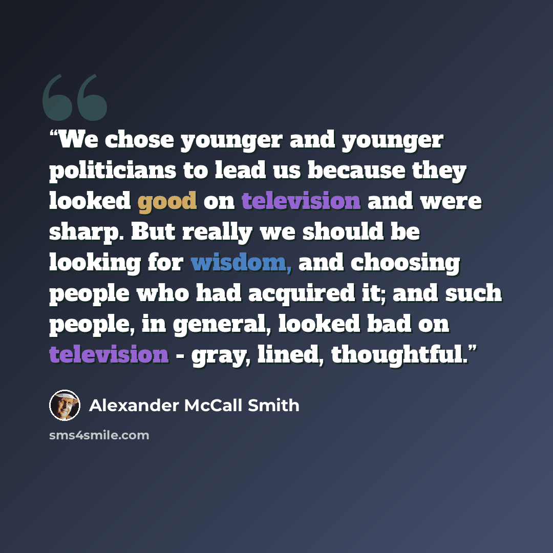 “We chose younger and younger politicians to lead us because they looked good on television and were sharp. But really we should be looking for wisdom, and choosing people who had acquired it; and such people, in general, looked bad on television - gray, lined, thoughtful.” quote by Alexander McCall Smith