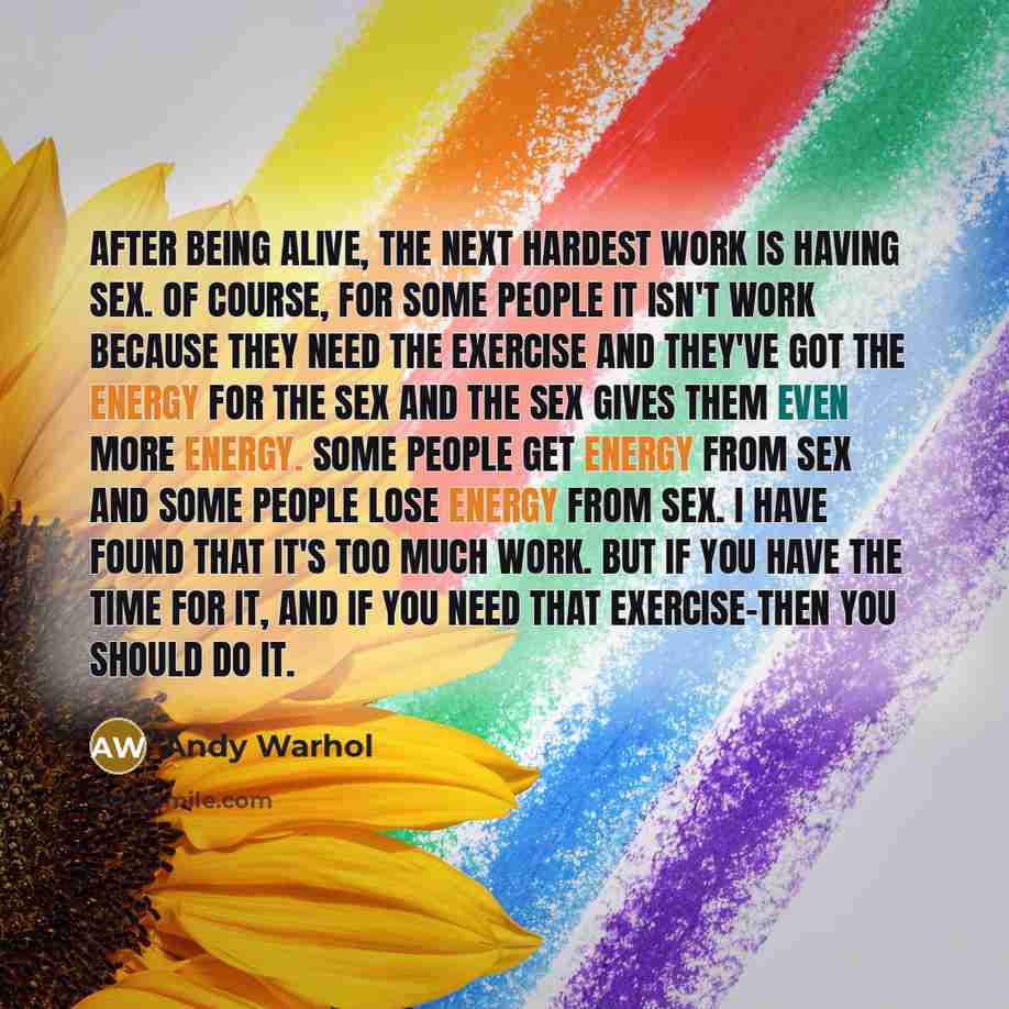 “After being alive, the next hardest work is having sex. Of course, for some people it isn't work because they need the exercise and they've got the energy for the sex and the sex gives them even more energy. Some people get energy from sex and some people lose energy from sex. I have found that…” quote by Andy Warhol