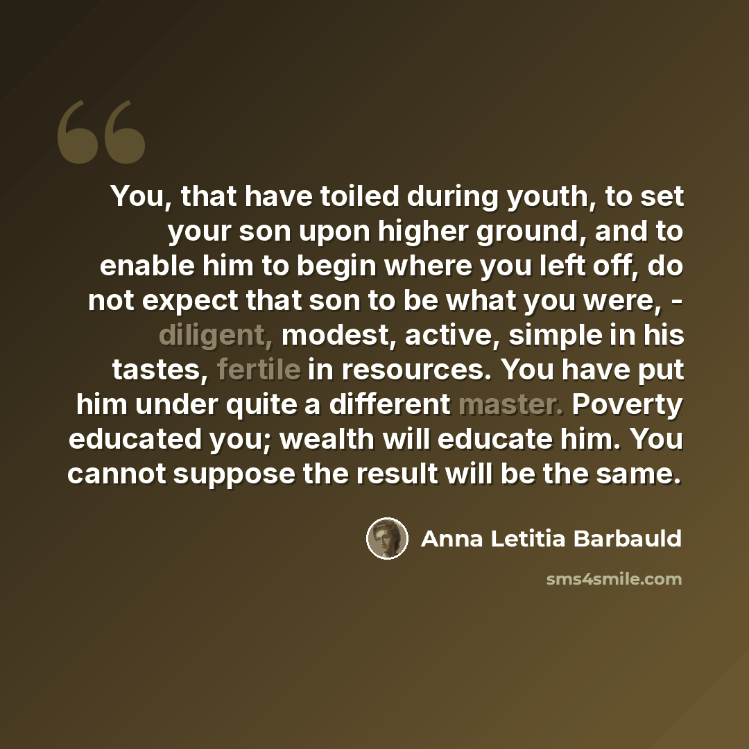 “You, that have toiled during youth, to set your son upon higher ground, and to enable him to begin where you left off, do not expect that son to be what you were, - diligent, modest, active, simple in his tastes, fertile in resources. You have put him under quite a different master. Poverty…” quote by Anna Letitia Barbauld
