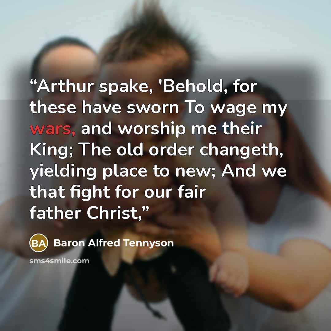 “Arthur spake, 'Behold, for these have sworn To wage my wars, and worship me their King; The old order changeth, yielding place to new; And we that fight for our fair father Christ,” quote by Baron Alfred Tennyson