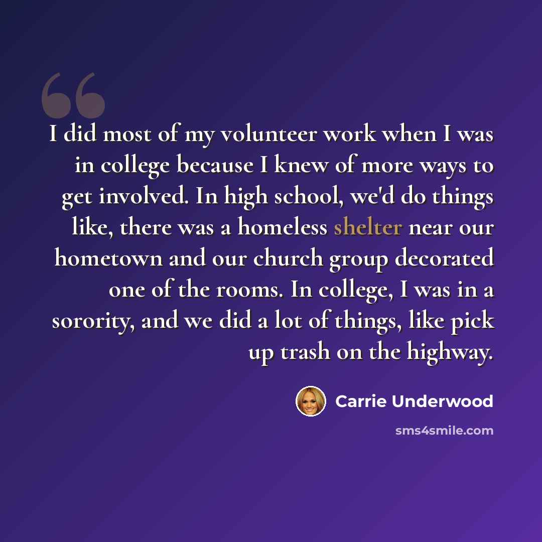 “I did most of my volunteer work when I was in college because I knew of more ways to get involved. In high school, we'd do things like, there was a homeless shelter near our hometown and our church group decorated one of the rooms. In college, I was in a sorority, and we did a lot of things, like…” quote by Carrie Underwood
