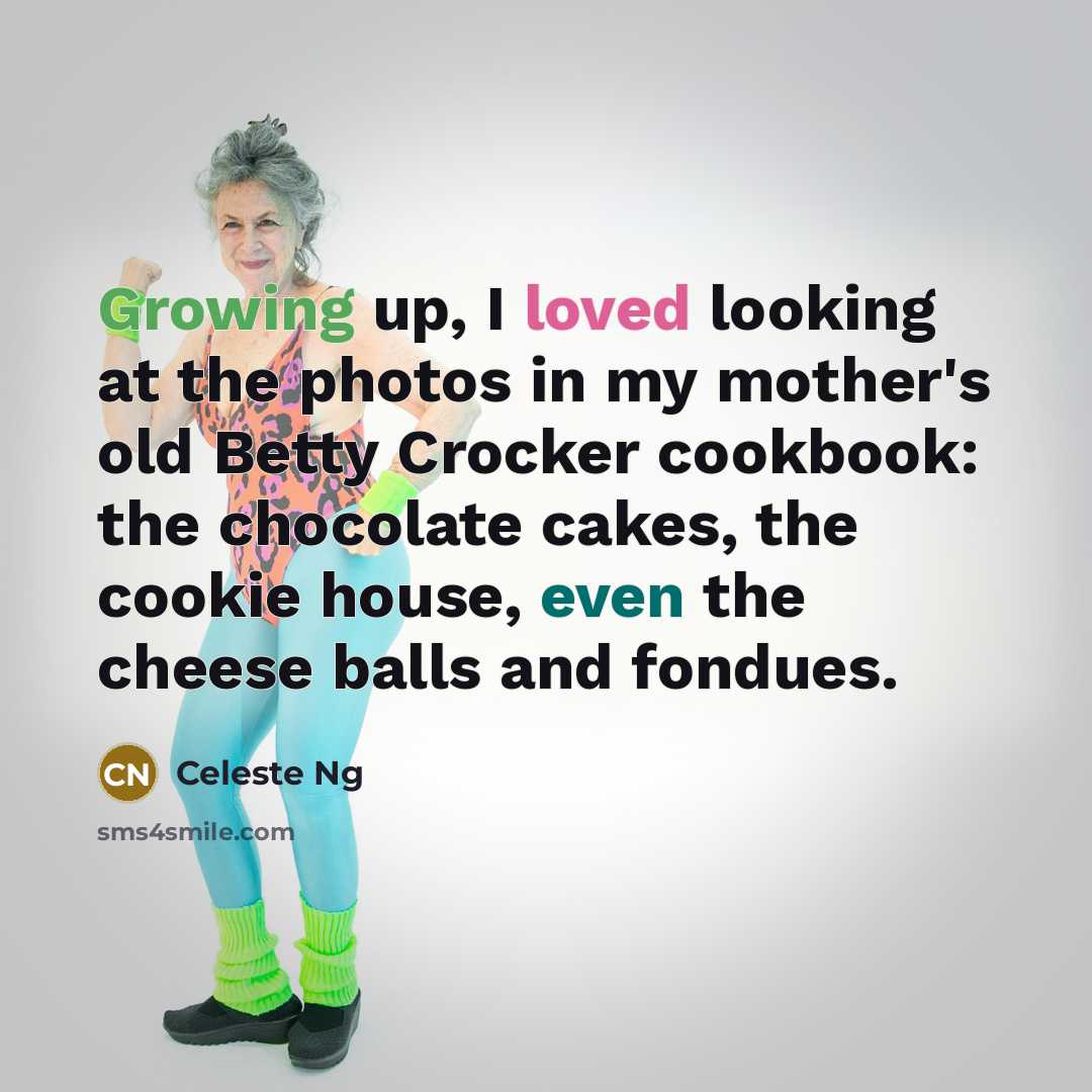 “Growing up, I loved looking at the photos in my mother's old Betty Crocker cookbook: the chocolate cakes, the cookie house, even the cheese balls and fondues.” quote by Celeste Ng