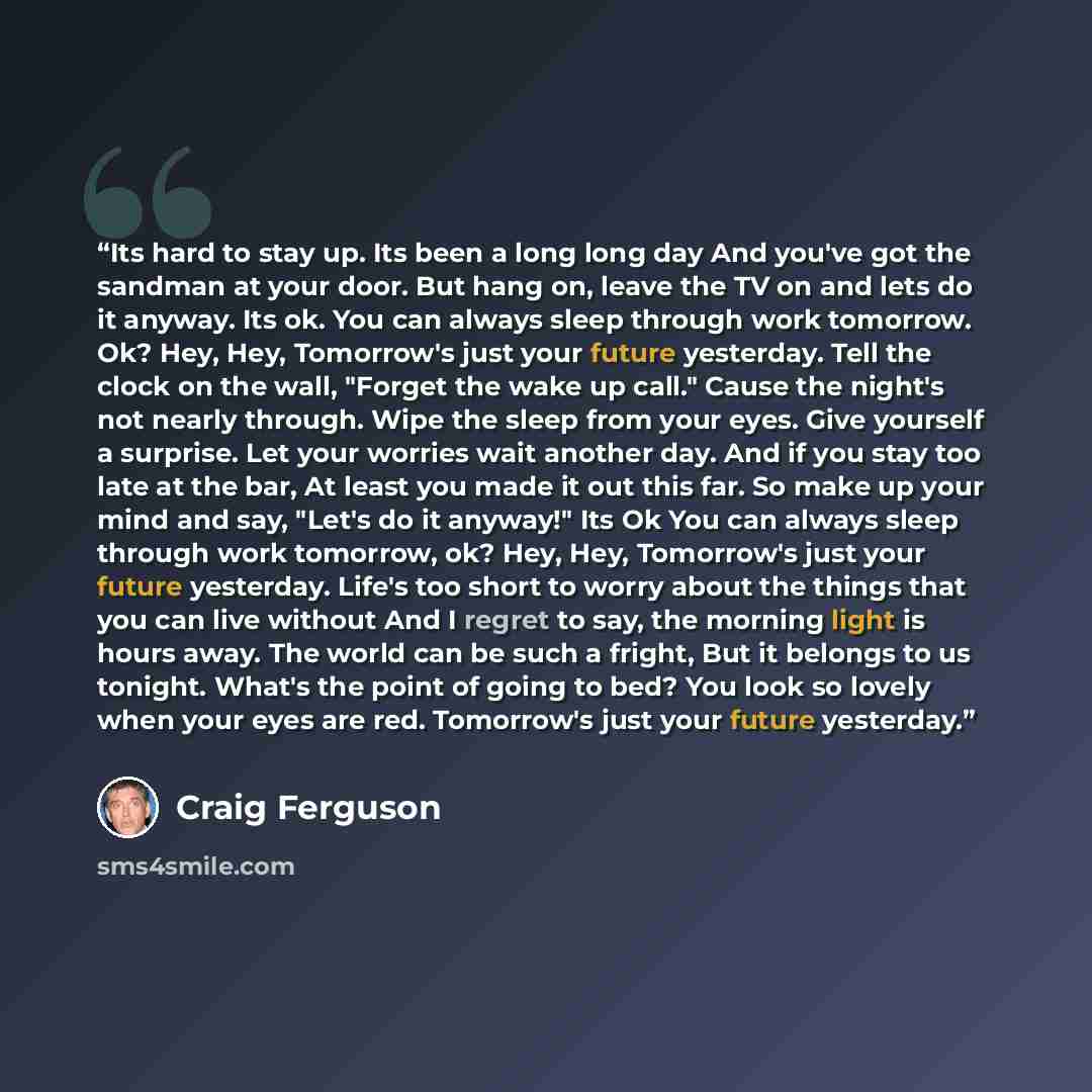 “Its hard to stay up. Its been a long long day And you've got the sandman at your door. But hang on, leave the TV on and lets do it anyway. Its ok. You can always sleep through work tomorrow. Ok? Hey, Hey, Tomorrow's just your future yesterday. Tell the clock on the wall, "Forget the wake up call."…” quote by Craig Ferguson