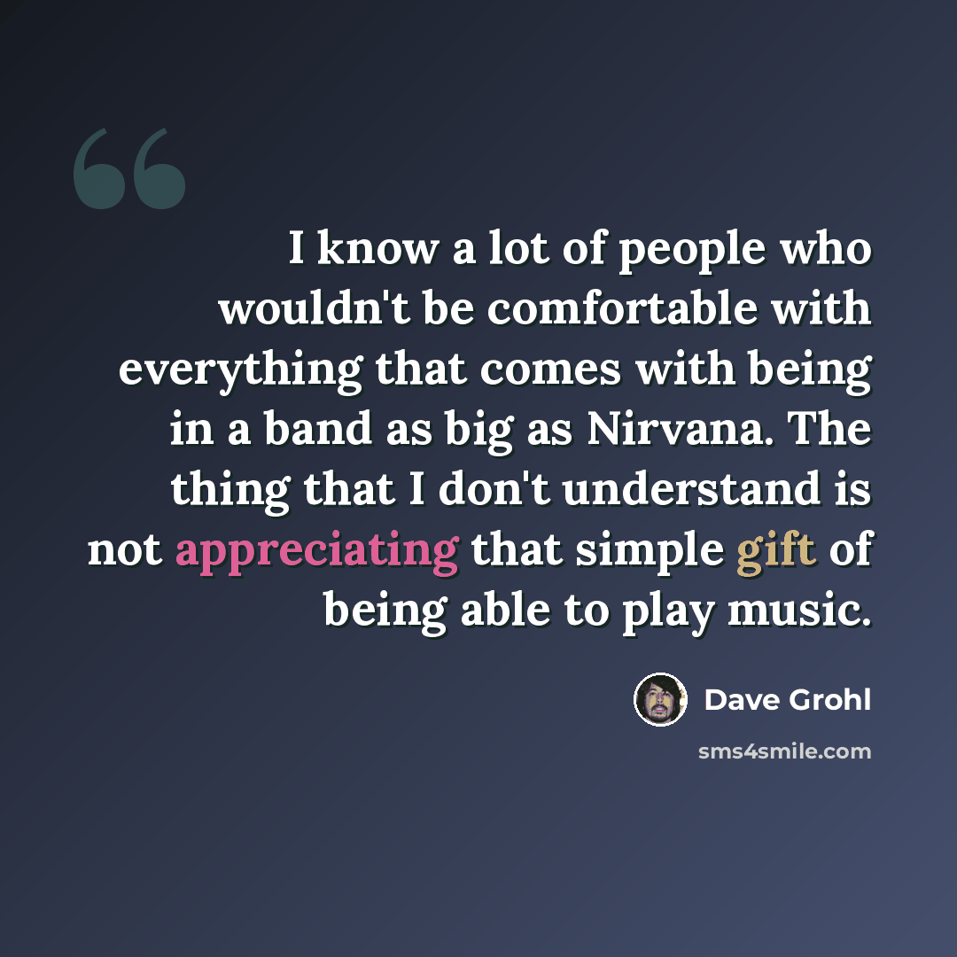 “I know a lot of people who wouldn't be comfortable with everything that comes with being in a band as big as Nirvana. The thing that I don't understand is not appreciating that simple gift of being able to play music.” quote by Dave Grohl