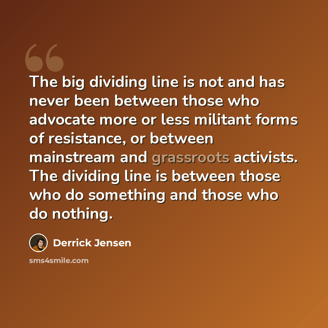 “The big dividing line is not and has never been between those who advocate more or less militant forms of resistance, or between mainstream and grassroots activists. The dividing line is between those who do something and those who do nothing.” quote by Derrick Jensen