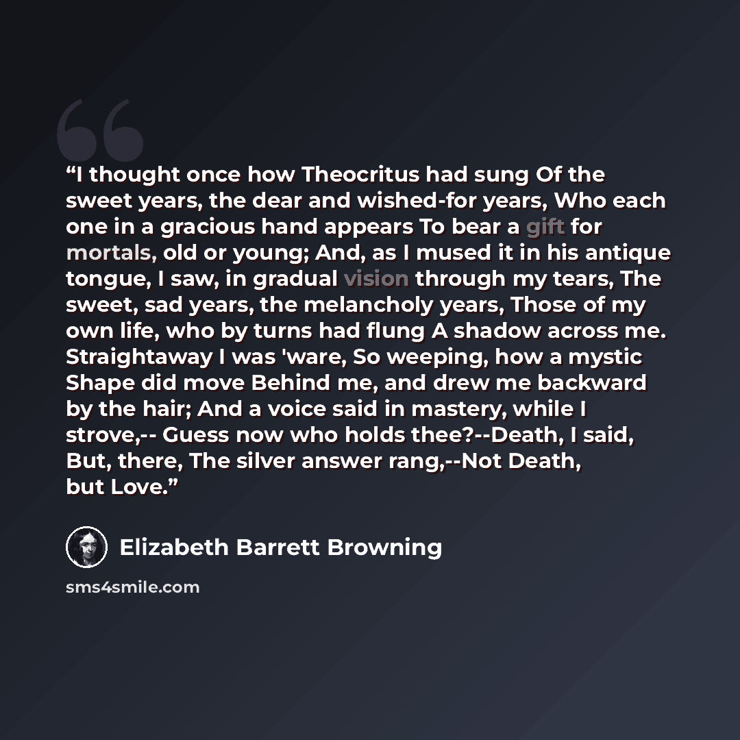 “I thought once how Theocritus had sung Of the sweet years, the dear and wished-for years, Who each one in a gracious hand appears To bear a gift for mortals, old or young; And, as I mused it in his antique tongue, I saw, in gradual vision through my tears, The sweet, sad years, the melancholy…” quote by Elizabeth Barrett Browning
