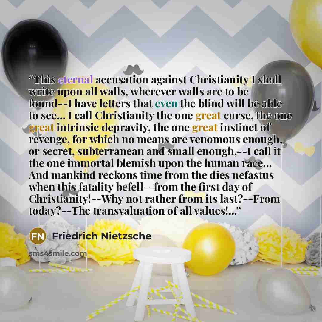 “This eternal accusation against Christianity I shall write upon all walls, wherever walls are to be found--I have letters that even the blind will be able to see… I call Christianity the one great curse, the one great intrinsic depravity, the one great instinct of revenge, for which no means are…” quote by Friedrich Nietzsche