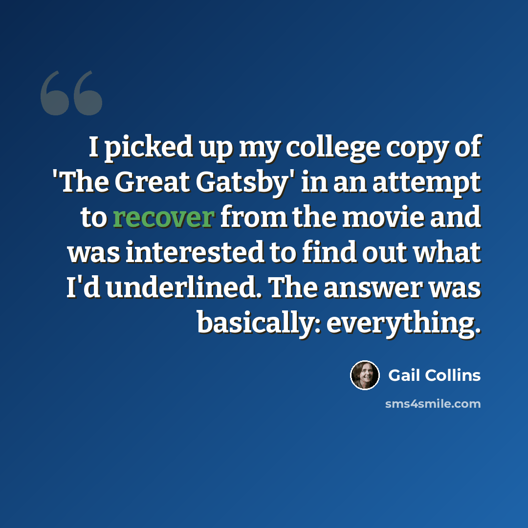 “I picked up my college copy of 'The Great Gatsby' in an attempt to recover from the movie and was interested to find out what I'd underlined. The answer was basically: everything.” quote by Gail Collins
