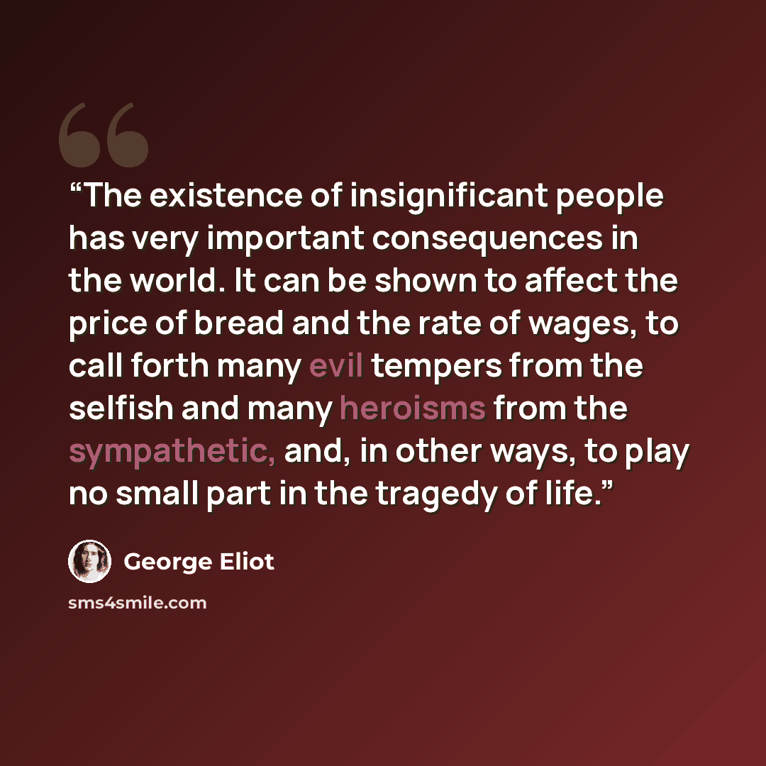 “The existence of insignificant people has very important consequences in the world. It can be shown to affect the price of bread and the rate of wages, to call forth many evil tempers from the selfish and many heroisms from the sympathetic, and, in other ways, to play no small part in the tragedy…” quote by George Eliot