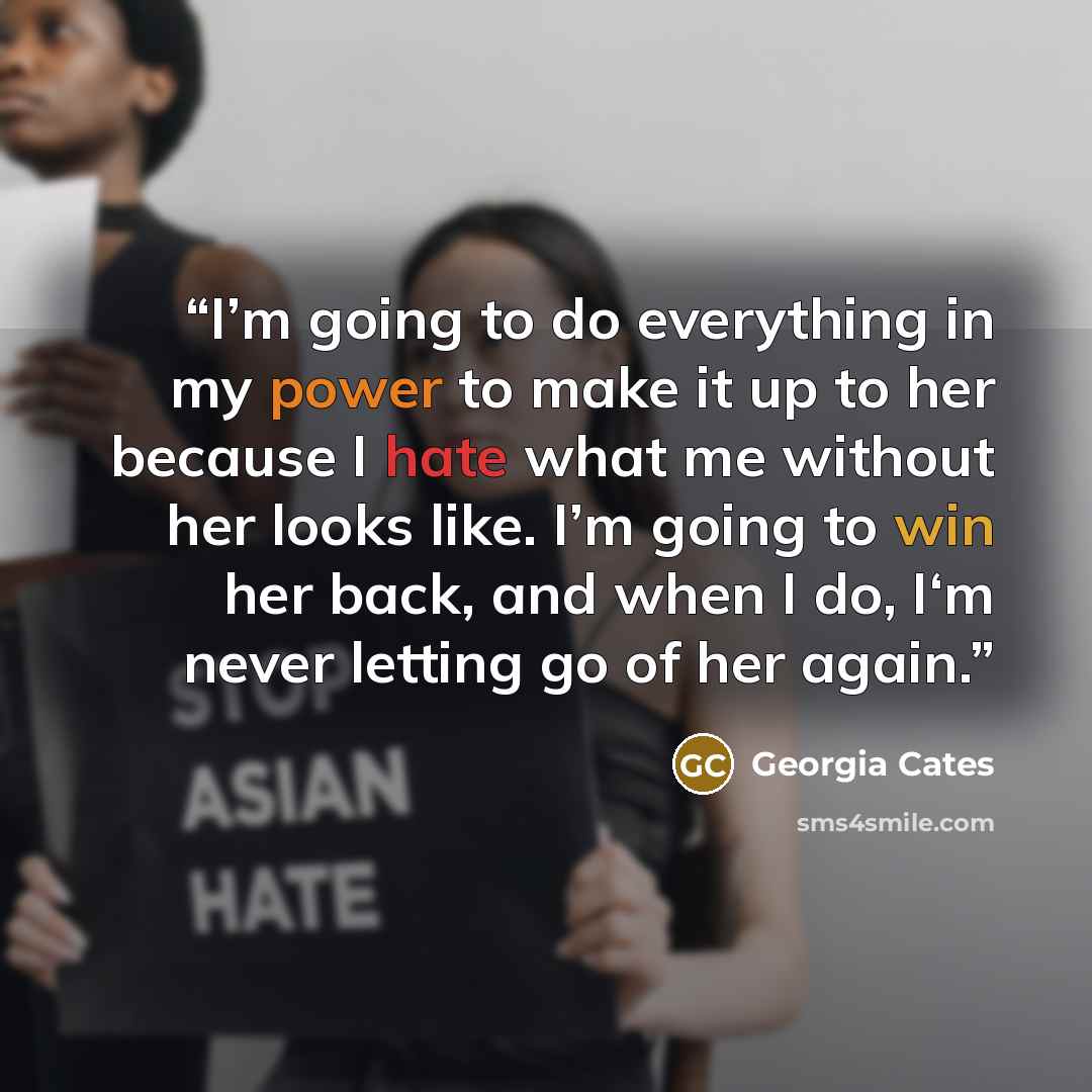 “I’m going to do everything in my power to make it up to her because I hate what me without her looks like. I’m going to win her back, and when I do, I‘m never letting go of her again.” quote by Georgia Cates