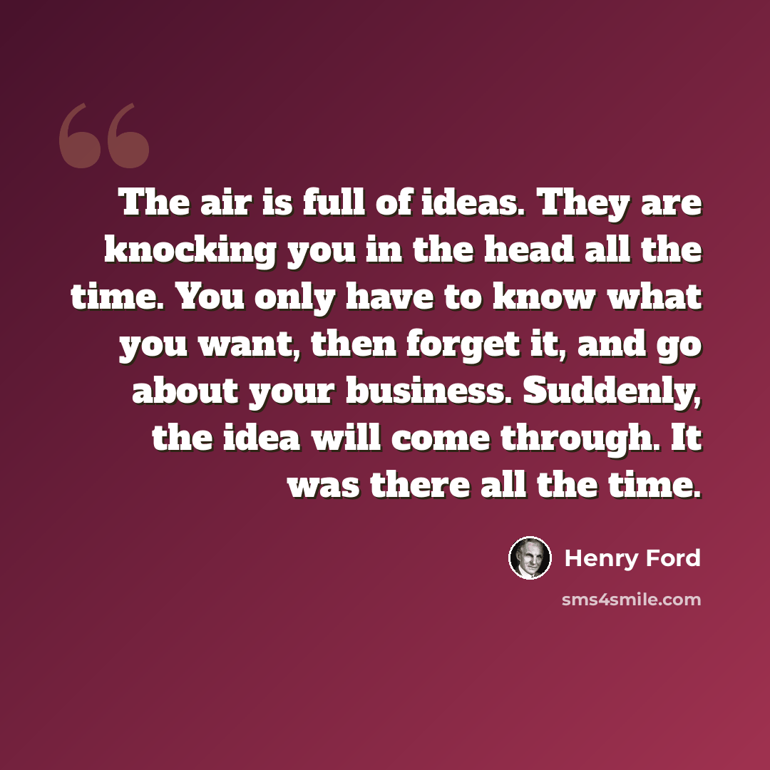 “The air is full of ideas. They are knocking you in the head all the time. You only have to know what you want, then forget it, and go about your business. Suddenly, the idea will come through. It was there all the time.” quote by Henry Ford