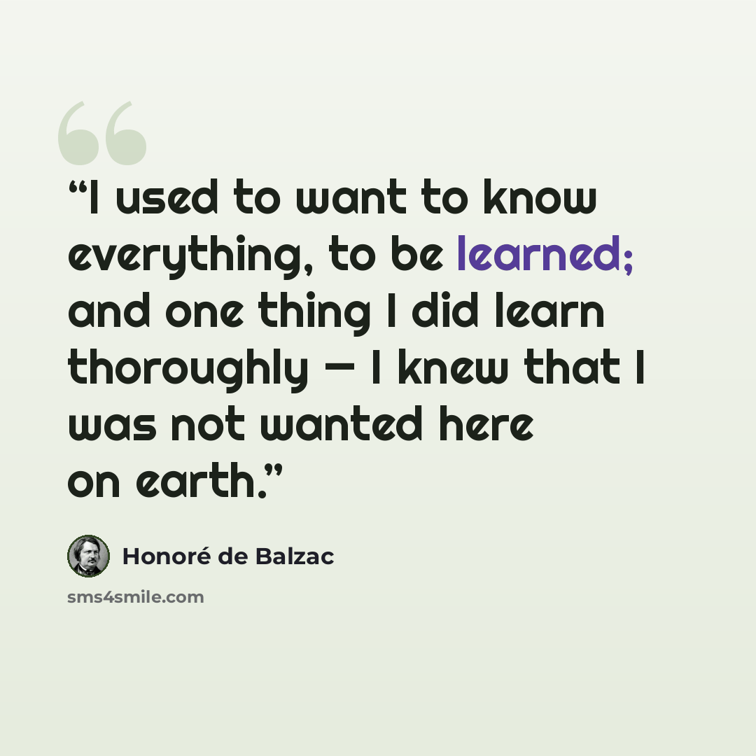 “I used to want to know everything, to be learned; and one thing I did learn thoroughly — I knew that I was not wanted here on earth.” quote by Honoré de Balzac