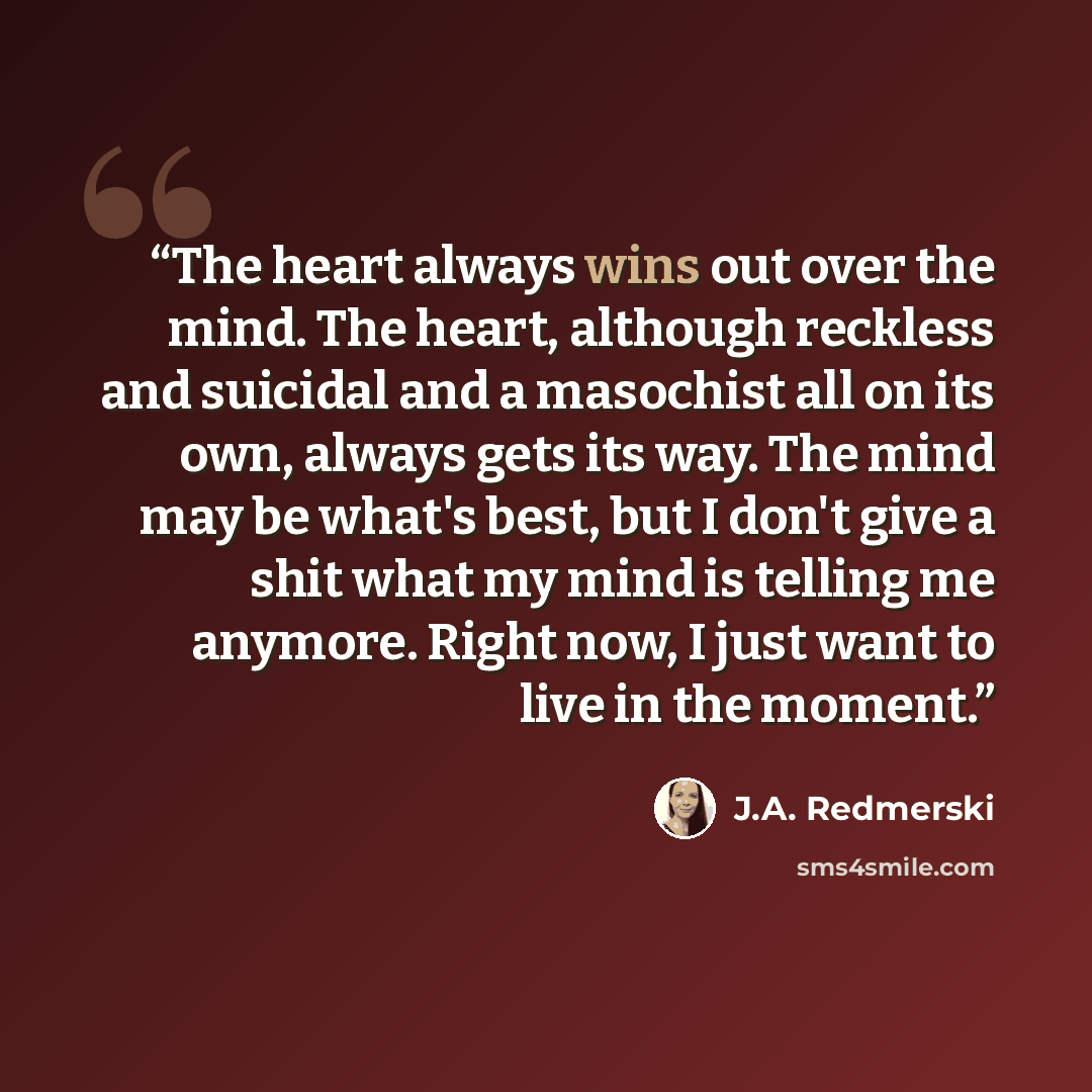 “The heart always wins out over the mind. The heart, although reckless and suicidal and a masochist all on its own, always gets its way. The mind may be what's best, but I don't give a shit what my mind is telling me anymore. Right now, I just want to live in the moment.” quote by J.A. Redmerski