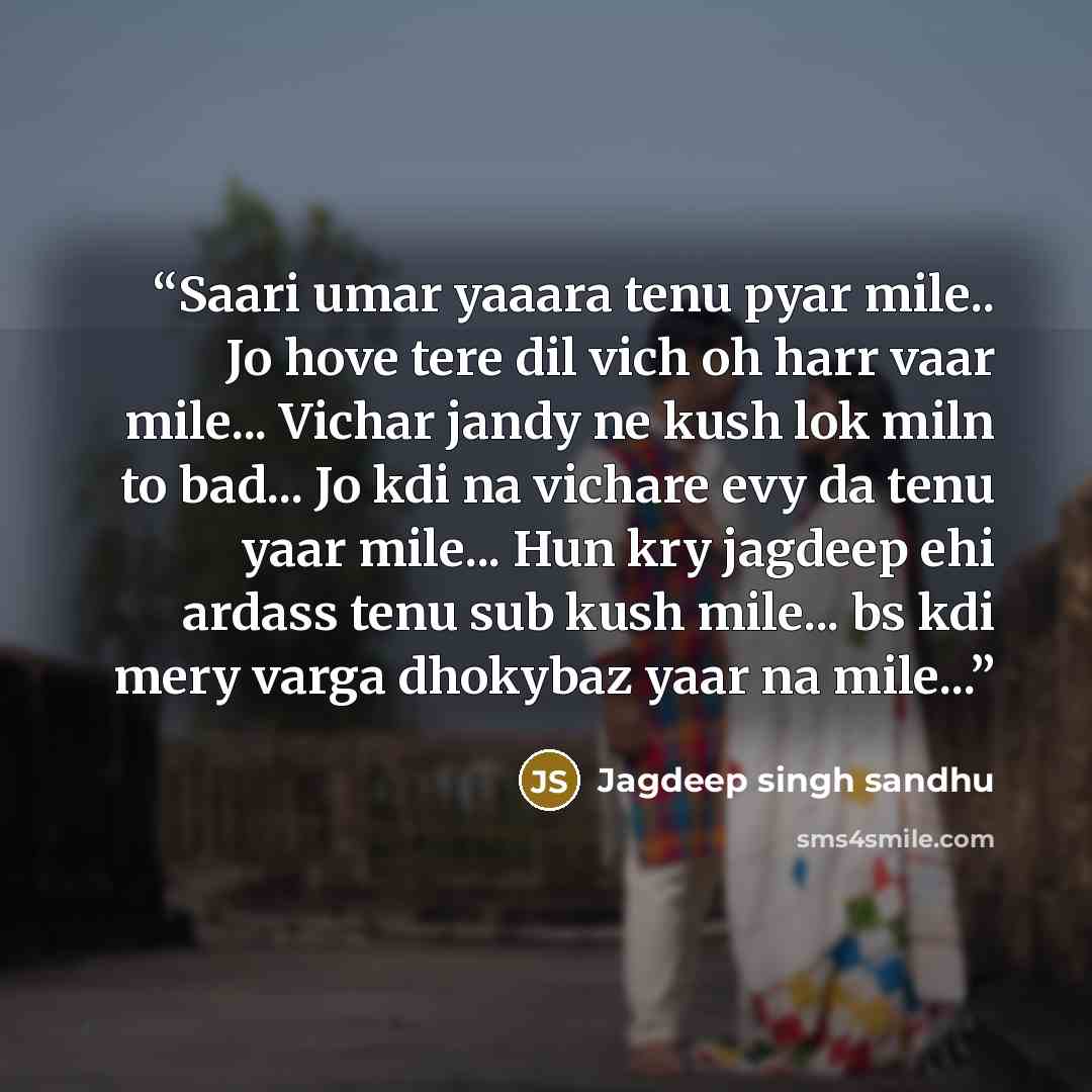 “Saari umar yaaara tenu pyar mile.. Jo hove tere dil vich oh harr vaar mile... Vichar jandy ne kush lok miln to bad... Jo kdi na vichare evy da tenu yaar mile... Hun kry jagdeep ehi ardass tenu sub kush mile... bs kdi mery varga dhokybaz yaar na mile...” quote by Jagdeep singh sandhu
