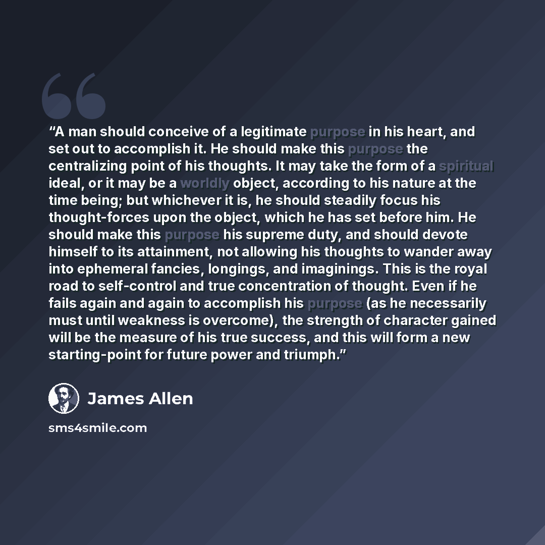 “A man should conceive of a legitimate purpose in his heart, and set out to accomplish it. He should make this purpose the centralizing point of his thoughts. It may take the form of a spiritual ideal, or it may be a worldly object, according to his nature at the time being; but whichever it is, he…” quote by James Allen