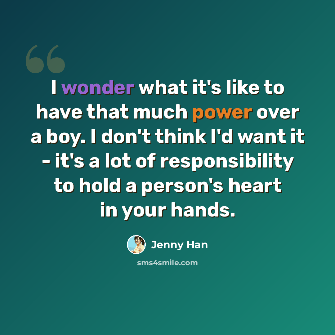 “I wonder what it's like to have that much power over a boy. I don't think I'd want it - it's a lot of responsibility to hold a person's heart in your hands.” quote by Jenny Han