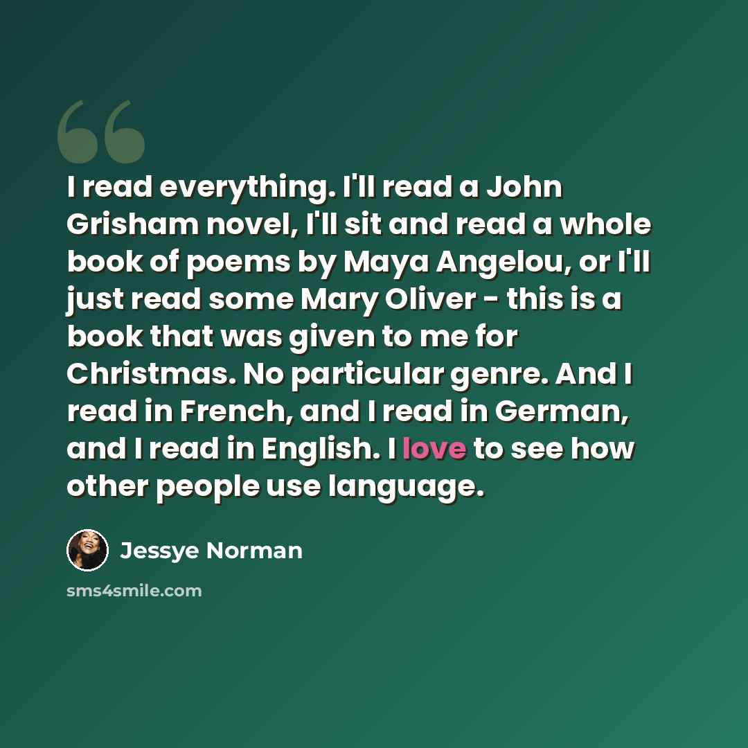 “I read everything. I'll read a John Grisham novel, I'll sit and read a whole book of poems by Maya Angelou, or I'll just read some Mary Oliver - this is a book that was given to me for Christmas. No particular genre. And I read in French, and I read in German, and I read in English. I love to see…” quote by Jessye Norman
