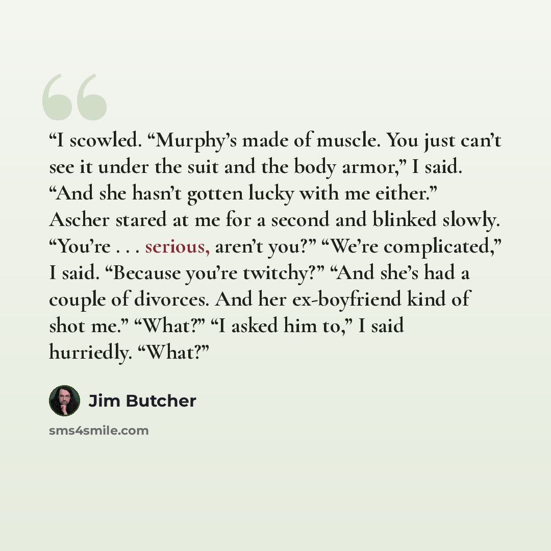“I scowled. “Murphy’s made of muscle. You just can’t see it under the suit and the body armor,” I said. “And she hasn’t gotten lucky with me either.” Ascher stared at me for a second and blinked slowly. “You’re . . . serious, aren’t you?” “We’re complicated,” I said. “Because you’re twitchy?” “And…” quote by Jim Butcher
