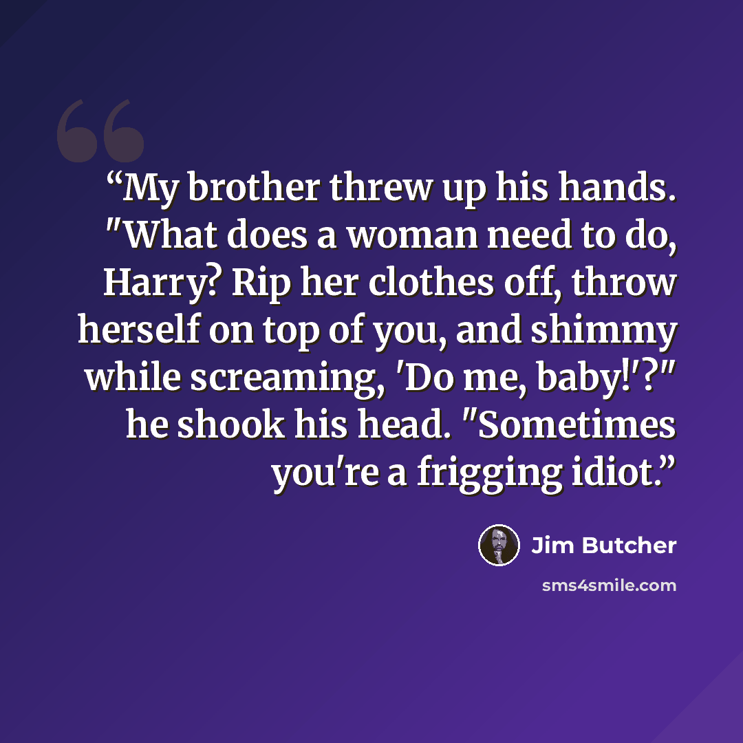 “My brother threw up his hands. "What does a woman need to do, Harry? Rip her clothes off, throw herself on top of you, and shimmy while screaming, 'Do me, baby!'?" he shook his head. "Sometimes you're a frigging idiot.” quote by Jim Butcher
