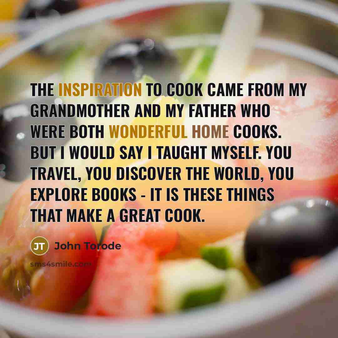 “The inspiration to cook came from my grandmother and my father who were both wonderful home cooks. But I would say I taught myself. You travel, you discover the world, you explore books - it is these things that make a great cook.” quote by John Torode