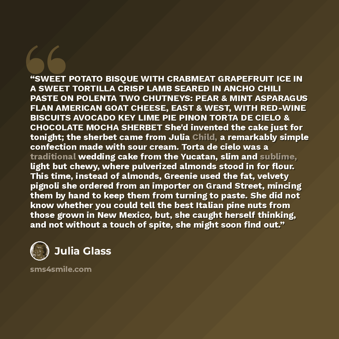 “SWEET POTATO BISQUE WITH CRABMEAT GRAPEFRUIT ICE IN A SWEET TORTILLA CRISP LAMB SEARED IN ANCHO CHILI PASTE ON POLENTA TWO CHUTNEYS: PEAR & MINT ASPARAGUS FLAN AMERICAN GOAT CHEESE, EAST & WEST, WITH RED-WINE BISCUITS AVOCADO KEY LIME PIE PINON TORTA DE CIELO & CHOCOLATE MOCHA SHERBET She'd…” quote by Julia Glass