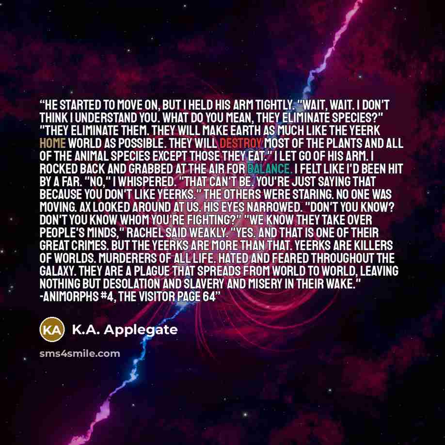 “He started to move on, but I held his arm tightly. "Wait, wait. I don't think I understand you. What do you mean, they eliminate species?" "They eliminate them. They will make Earth as much like the Yeerk home world as possible. They will destroy most of the plants and all of the animal species…” quote by K.A. Applegate