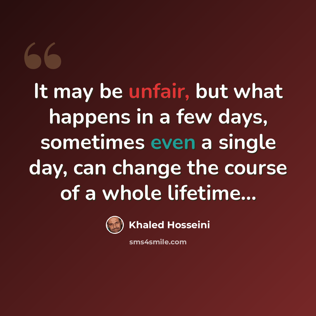 “It may be unfair, but what happens in a few days, sometimes even a single day, can change the course of a whole lifetime...” quote by Khaled Hosseini
