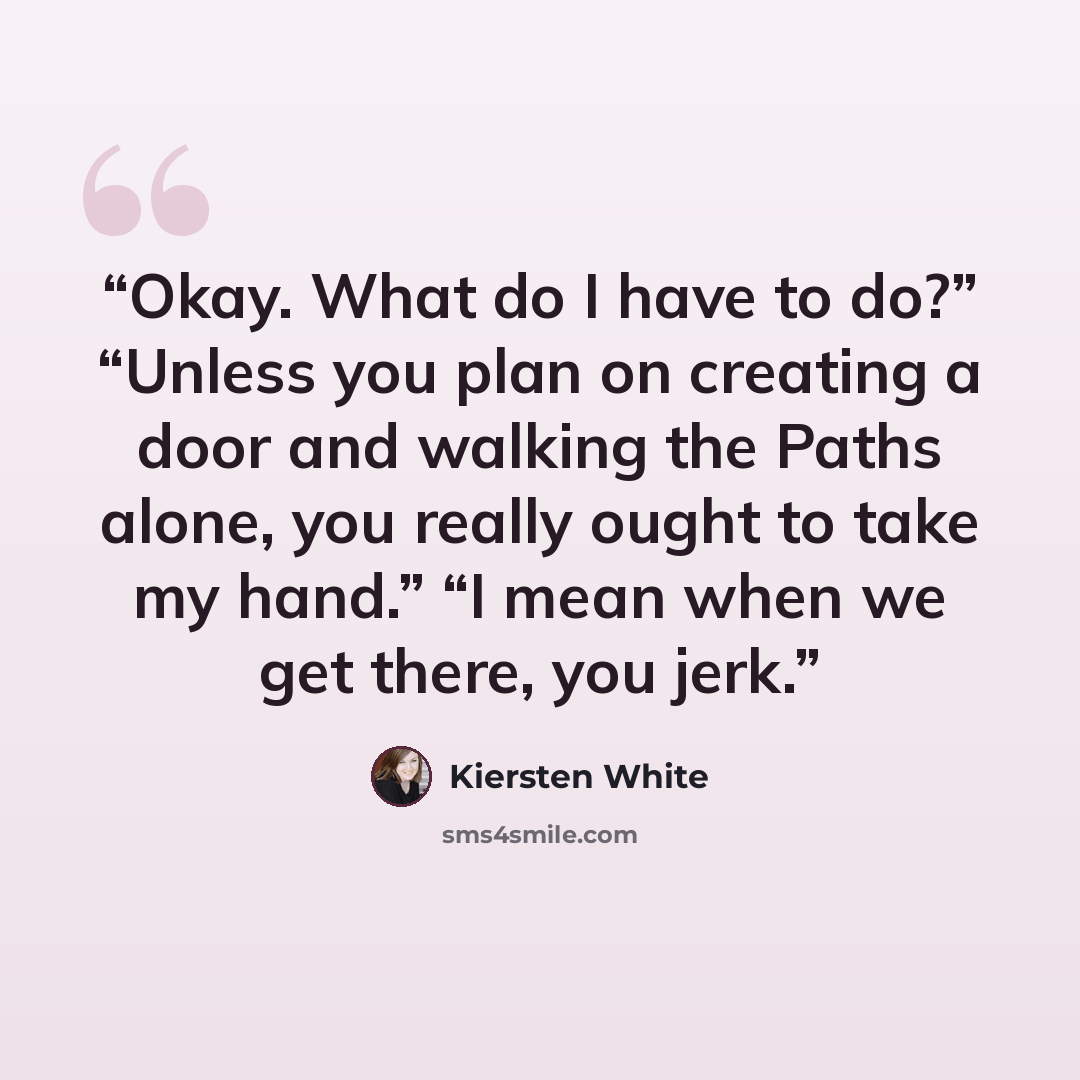 “Okay. What do I have to do?” “Unless you plan on creating a door and walking the Paths alone, you really ought to take my hand.” “I mean when we get there, you jerk.” quote by Kiersten White