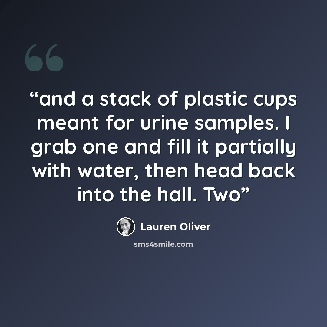 “and a stack of plastic cups meant for urine samples. I grab one and fill it partially with water, then head back into the hall. Two” quote by Lauren Oliver