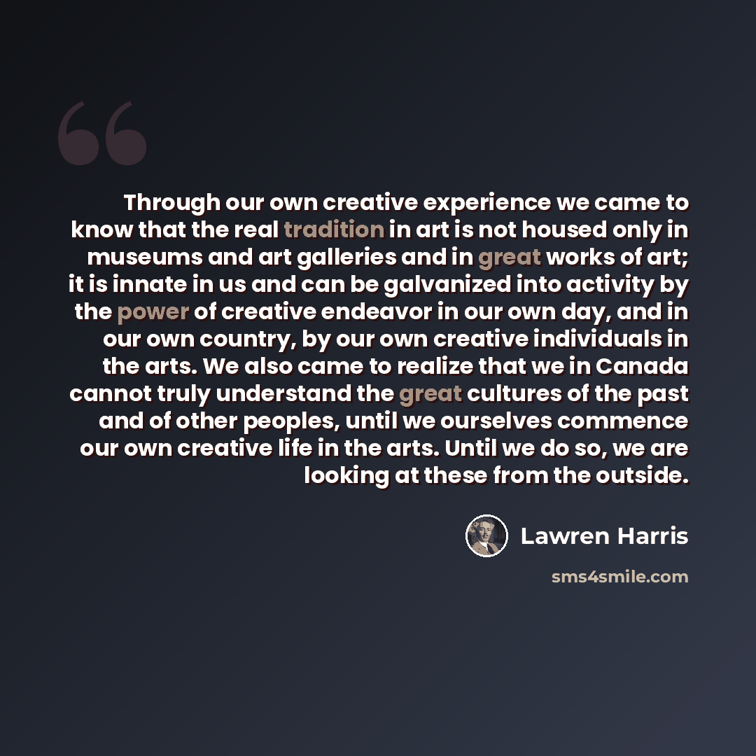 “Through our own creative experience we came to know that the real tradition in art is not housed only in museums and art galleries and in great works of art; it is innate in us and can be galvanized into activity by the power of creative endeavor in our own day, and in our own country, by our own…” quote by Lawren Harris
