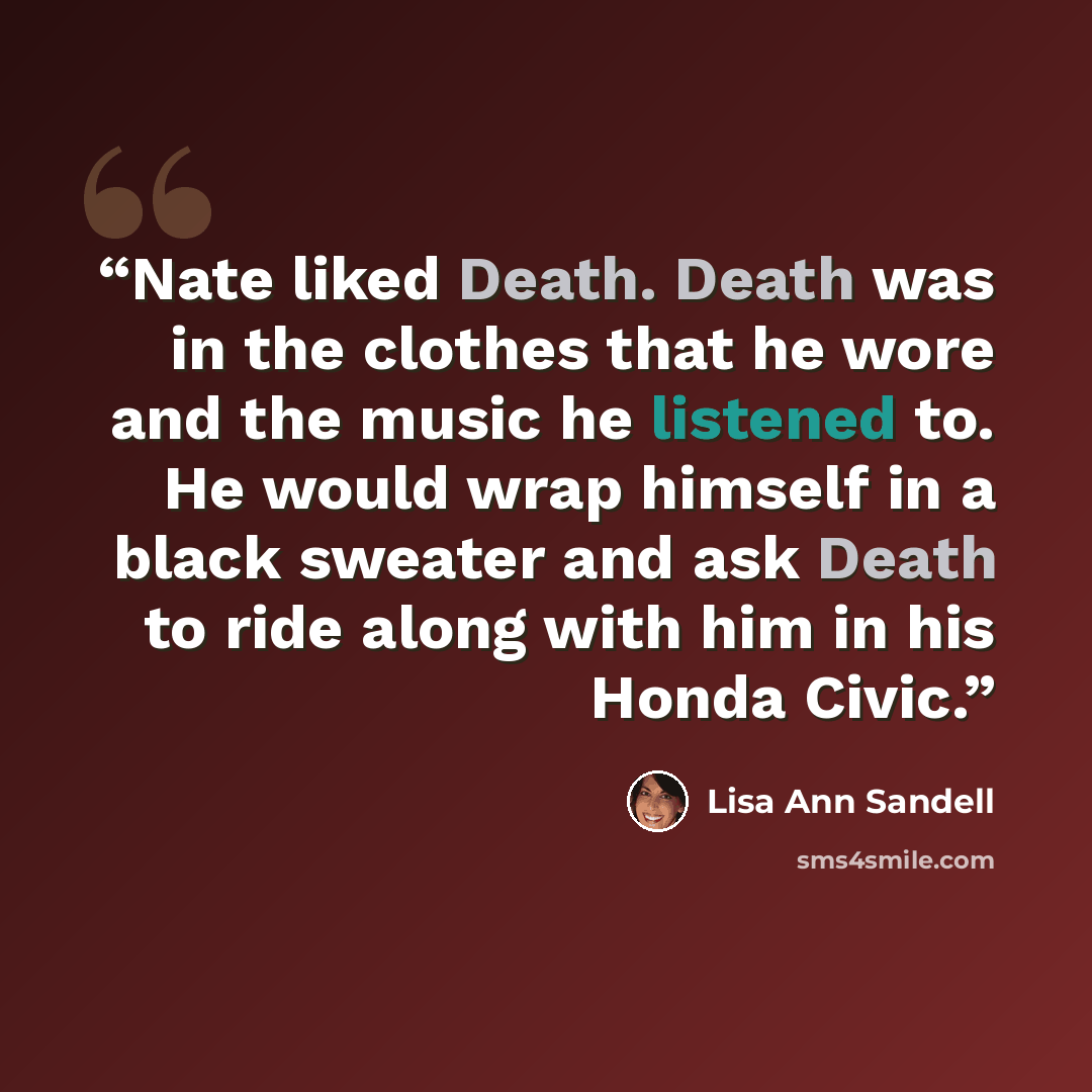 “Nate liked Death. Death was in the clothes that he wore and the music he listened to. He would wrap himself in a black sweater and ask Death to ride along with him in his Honda Civic.” quote by Lisa Ann Sandell