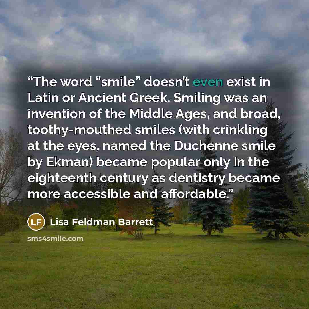 “The word “smile” doesn’t even exist in Latin or Ancient Greek. Smiling was an invention of the Middle Ages, and broad, toothy-mouthed smiles (with crinkling at the eyes, named the Duchenne smile by Ekman) became popular only in the eighteenth century as dentistry became more accessible and…” quote by Lisa Feldman Barrett