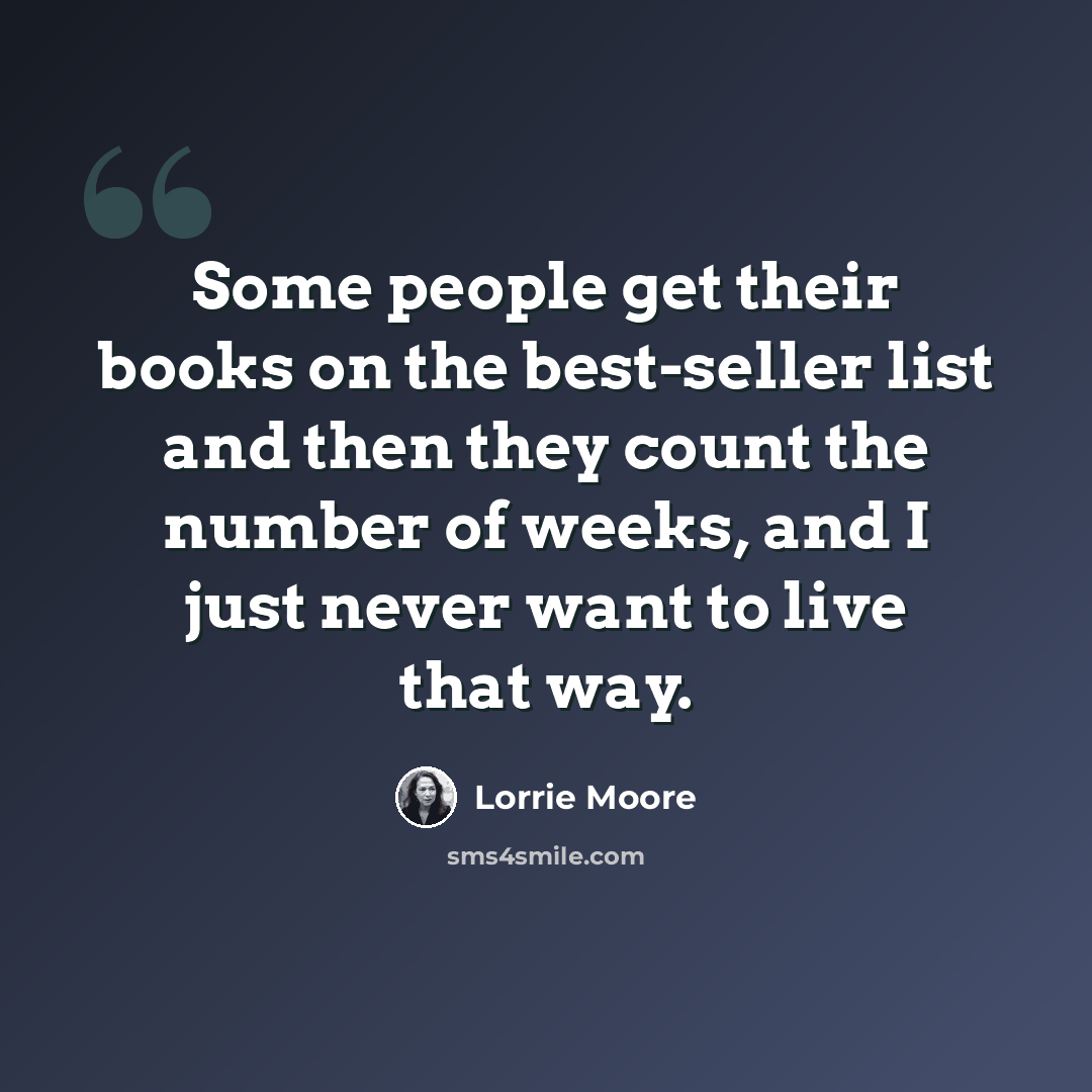 “Some people get their books on the best-seller list and then they count the number of weeks, and I just never want to live that way.” quote by Lorrie Moore
