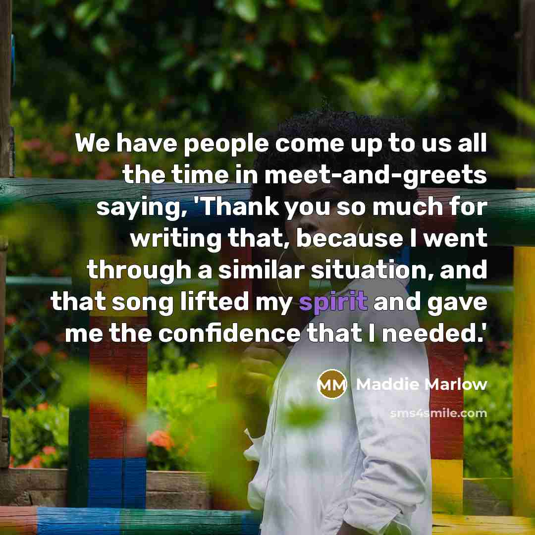 “We have people come up to us all the time in meet-and-greets saying, 'Thank you so much for writing that, because I went through a similar situation, and that song lifted my spirit and gave me the confidence that I needed.'” quote by Maddie Marlow