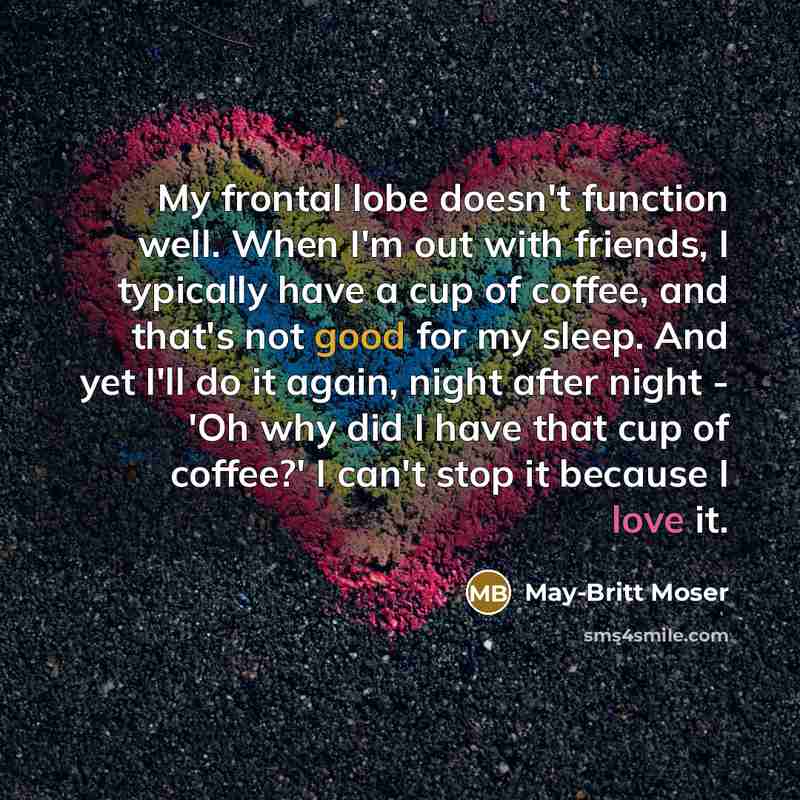 “My frontal lobe doesn't function well. When I'm out with friends, I typically have a cup of coffee, and that's not good for my sleep. And yet I'll do it again, night after night - 'Oh why did I have that cup of coffee?' I can't stop it because I love it.” quote by May-Britt Moser