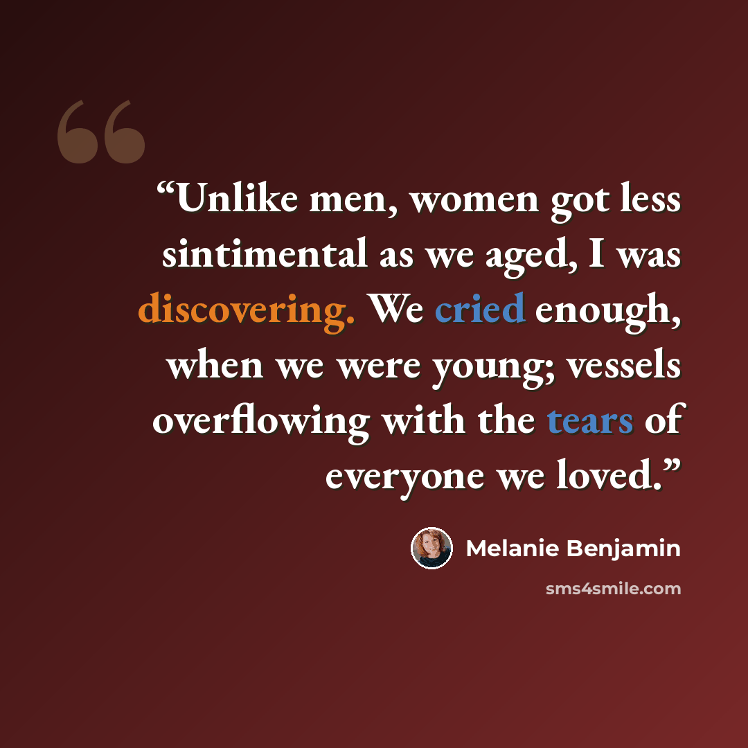 “Unlike men, women got less sintimental as we aged, I was discovering. We cried enough, when we were young; vessels overflowing with the tears of everyone we loved.” quote by Melanie Benjamin